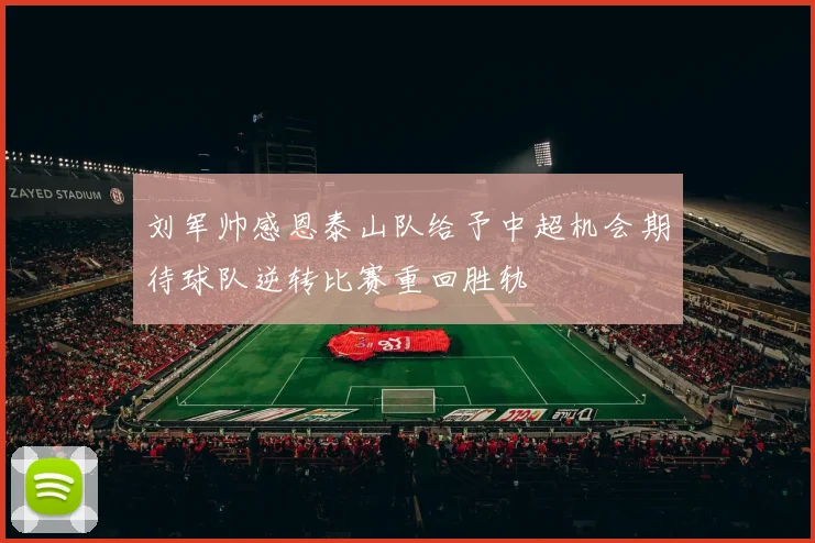 刘军帅感恩泰山队给予中超机会期待球队逆转比赛重回胜轨