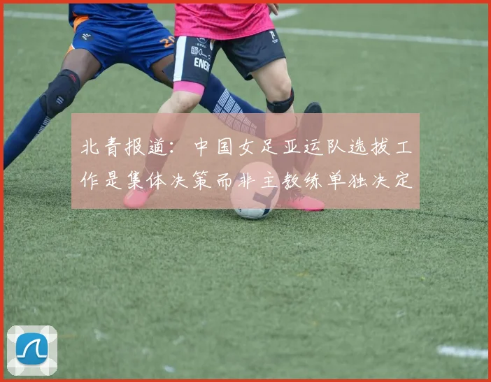 北青报道：中国女足亚运队选拔工作是集体决策而非主教练单独决定