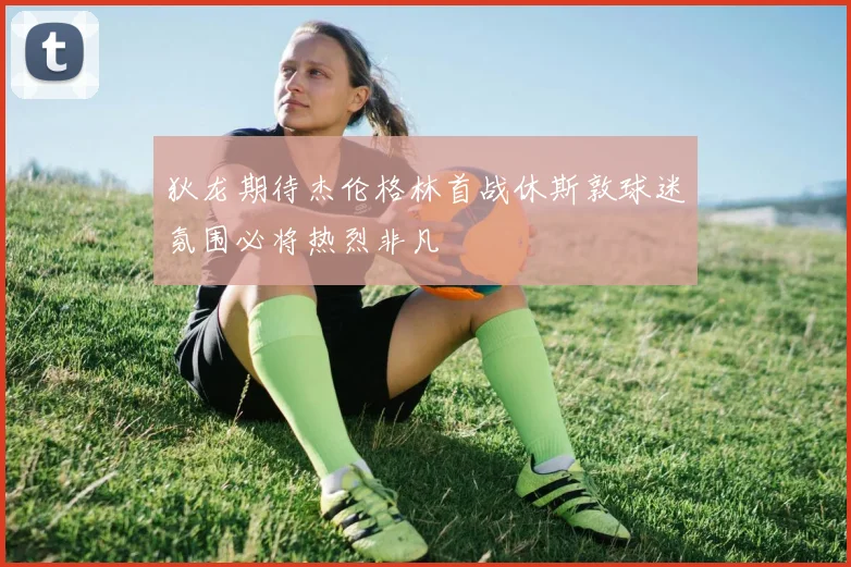 狄龙期待杰伦格林首战休斯敦球迷氛围必将热烈非凡