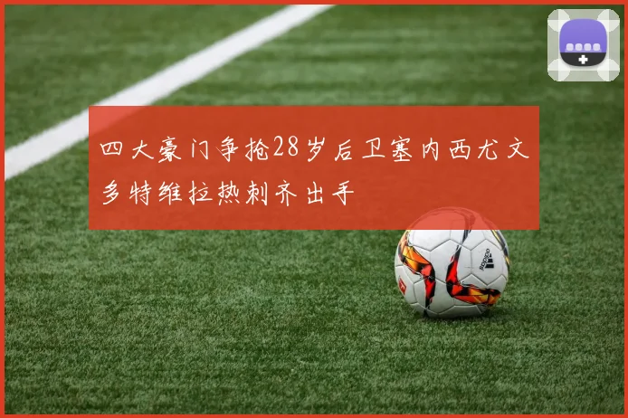 四大豪门争抢28岁后卫塞内西尤文多特维拉热刺齐出手