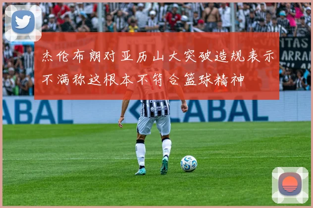 杰伦布朗对亚历山大突破造规表示不满称这根本不符合篮球精神