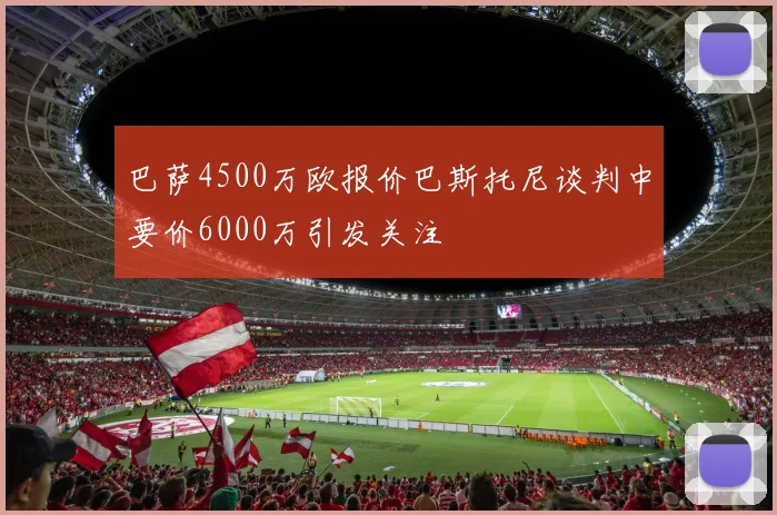 巴萨4500万欧报价巴斯托尼谈判中要价6000万引发关注