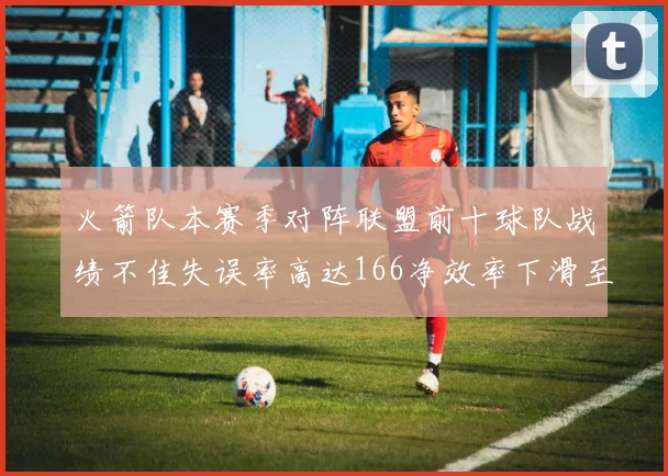 火箭队本赛季对阵联盟前十球队战绩不佳失误率高达166净效率下滑至32