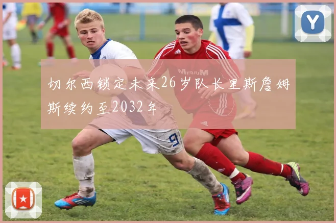 切尔西锁定未来26岁队长里斯詹姆斯续约至2032年