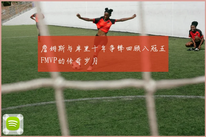 詹姆斯与库里十年争锋回顾八冠五FMVP的传奇岁月