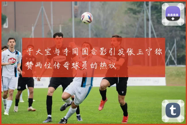 于大宝与李同国合影引发张玉宁称赞两位传奇球员的热议