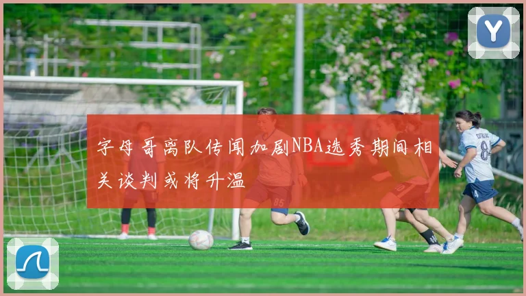 字母哥离队传闻加剧NBA选秀期间相关谈判或将升温