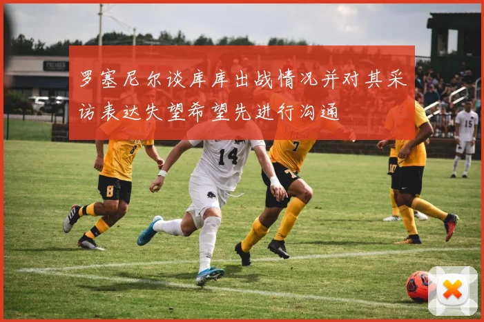 罗塞尼尔谈库库出战情况并对其采访表达失望希望先进行沟通