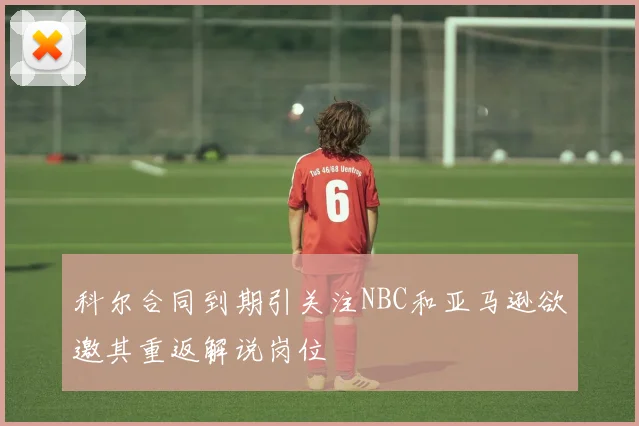 科尔合同到期引关注NBC和亚马逊欲邀其重返解说岗位