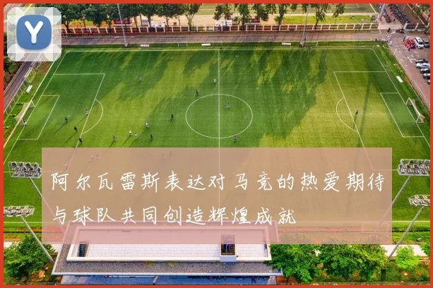 阿尔瓦雷斯表达对马竞的热爱期待与球队共同创造辉煌成就