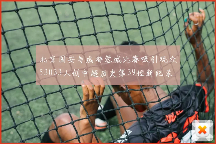 北京国安与成都蓉城比赛吸引观众53033人创中超历史第39位新纪录