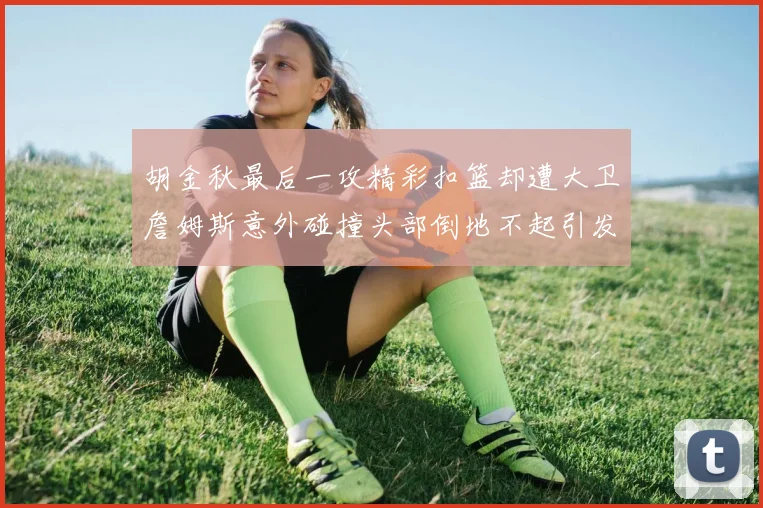 胡金秋最后一攻精彩扣篮却遭大卫詹姆斯意外碰撞头部倒地不起引发关注