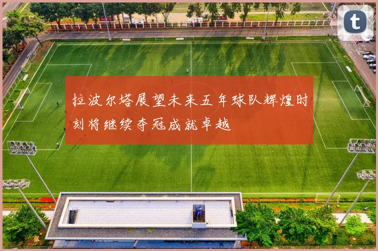 拉波尔塔展望未来五年球队辉煌时刻将继续夺冠成就卓越