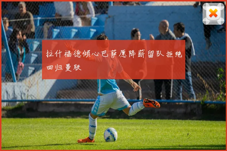 拉什福德倾心巴萨愿降薪留队拒绝回归曼联