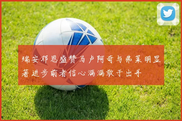 瑞安邓恩盛赞马卢阿奇与弗莱明显著进步前者信心满满敢于出手