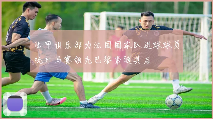 法甲俱乐部为法国国家队进球球员统计马赛领先巴黎紧随其后