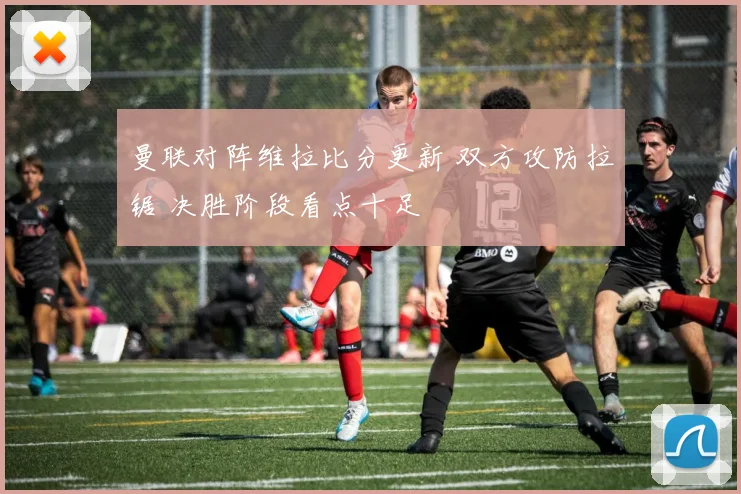 曼联对阵维拉比分更新 双方攻防拉锯 决胜阶段看点十足