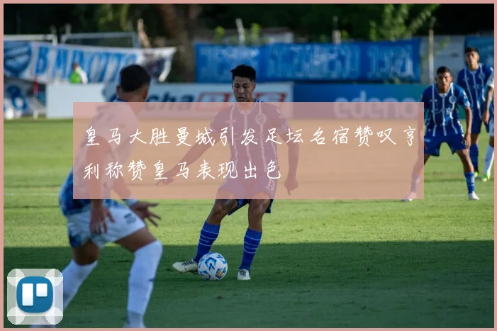 皇马大胜曼城引发足坛名宿赞叹亨利称赞皇马表现出色