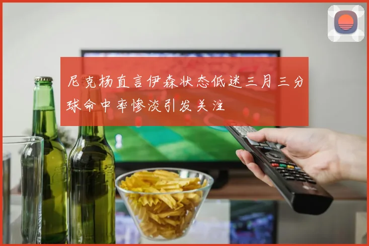尼克杨直言伊森状态低迷三月三分球命中率惨淡引发关注