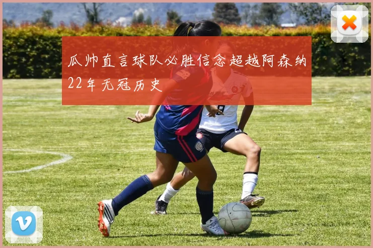 瓜帅直言球队必胜信念超越阿森纳22年无冠历史