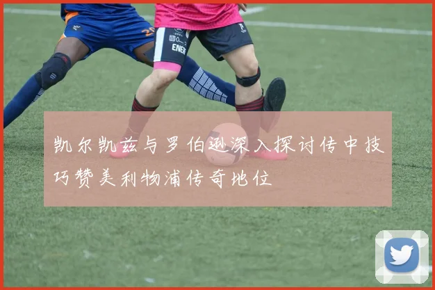 凯尔凯兹与罗伯逊深入探讨传中技巧赞美利物浦传奇地位