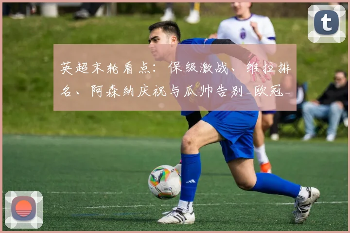 英超末轮看点：保级激战、维拉排名、阿森纳庆祝与瓜帅告别_欧冠_欧冠_欧联
