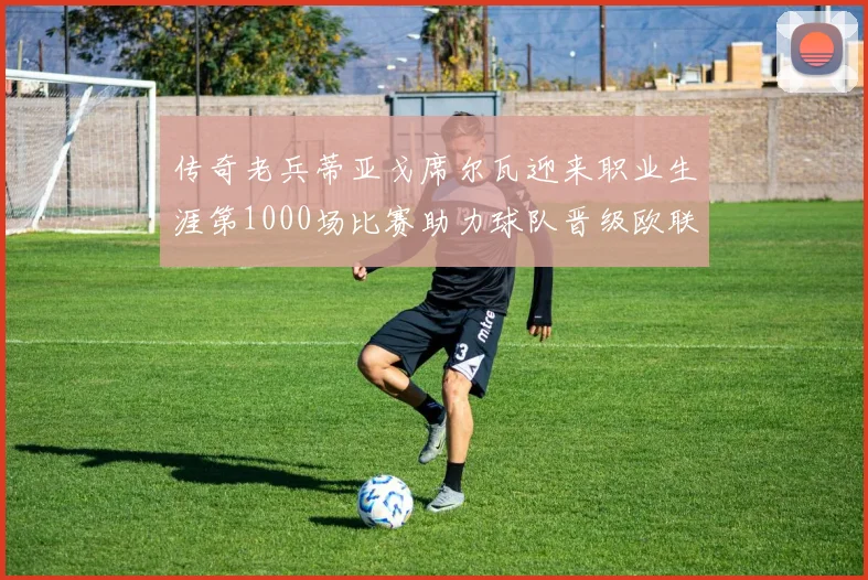 传奇老兵蒂亚戈席尔瓦迎来职业生涯第1000场比赛助力球队晋级欧联八强