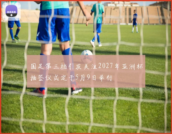 国足第三档引发关注2027年亚洲杯抽签仪式定于5月9日举行